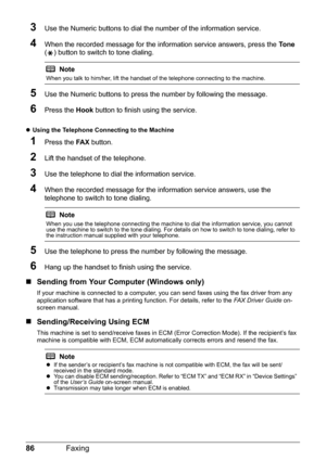 Page 9086Faxing
3Use the Numeric buttons to dial the number of the information service.
4When the recorded message for the information service answers, press the To n e 
( ) button to switch to tone dialing.
5Use the Numeric buttons to press the number by following the message.
6Press the Hook button to finish using the service.
zUsing the Telephone Connecting to the Machine 
1Press the FA X button.
2Lift the handset of the telephone.
3Use the telephone to dial the information service.
4When the recorded...