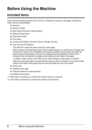 Page 106Before Using the Machine
Before Using the Machine
Included Items
Check that all the following items are in the box. If anything is missing or damaged, contact your 
Canon service representative.
zMachine
zSetup CD-ROM
zEasy Setup Instructions (Setup Sheet)
zNetwork Setup Guide
zQuick Start Guide
zPrint Head
zInk tanks (PGI-9PBK, PGI-7BK, PGI-9Y, PGI-9M, PGI-9C)
zClear ink tank (PGI-9Clear)
The clear ink is used only when printing on plain paper.
When printing on standard plain paper, which readily...