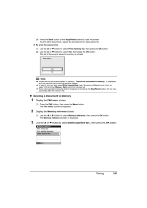 Page 105
101
Faxing
(4) Press the  Back button or the  Stop/Reset button to close the screen.
To print other documents, repeat the procedure from steps (2) to (3).
z To print the memory list  
(1) Use the  { or  } button to select  Print memory list , then press the OK button.
(2) Use the  { or  } button to select  Ye s, then press the  OK button.
The list of documents stored in memory is printed.
„ Deleting a Docu ment in Memory
1Display the FA X  m e n u screen.
(1)Press the  FA X button, then press the  Menu...