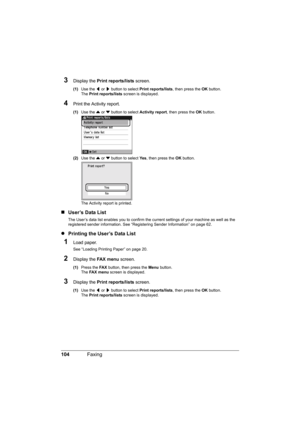 Page 108
104Faxing
3Display the  Print reports/lists  screen.
(1)Use the  [ or  ] button to select  Print reports/lists , then press the OK button.
The  Print reports/lists  screen is displayed.
4Print the Activity report.
(1)Use the  { or  } button to select  Activity report, then press the  OK button.
(2) Use the  { or  } button to select  Ye s, then press the  OK button.
The Activity report is printed.
„ User’s Data List
The User’s data list enables you to confirm the cu rrent settings of your machine as well...