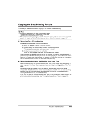 Page 117
113
Routine Maintenance
Keeping the Best Printing Results
To avoid drying of the Print Head and cl ogging of the nozzles, note the following.
„When You Turn Off the Machine
Follow the procedure below to turn off the machine.
(1) Press the  ON/OFF button to turn off the machine.
(2) Confirm that all the lamps on  the Operation Panel have gone out.
This takes a few seconds or as long as around 1 minute. 
(3) Unplug the power cord from the wall outlet.
If you are using a power outlet strip, you can switch...