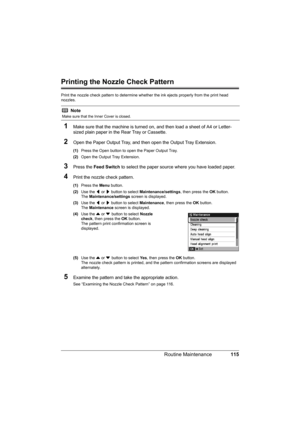 Page 119
115
Routine Maintenance
Printing the Nozzle Check Pattern
Print the nozzle check pattern to determine whet her the ink ejects properly from the print head 
nozzles.
1Make sure that the machine is turned on,  and then load a sheet of A4 or Letter-
sized plain paper in the Rear Tray or Cassette.
2Open the Paper Output Tray, and then open the Output Tray Extension.
(1) Press the Open button to open the Paper Output Tray.
(2) Open the Output Tray Extension.
3Press the  Feed Switch  to select the paper...