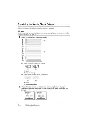 Page 120
116Routine Maintenance
Examining the Nozzle Check Pattern
Examine the nozzle check pattern,  and perform cleaning if necessary.
1Check the nozzle check pattern you printed.
(1)Check if lines in this pattern are missing.
(A) Good
(B) Lines are missing
(2) Check if there are white streaks in this pattern.
(A) Good
(B) White streaks present
2The confirmation screens for white streaks and missing lines are displayed 
alternately. Select the pattern that is closer to the nozzle check pattern that you...