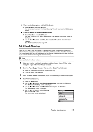 Page 121
117
Routine Maintenance
z If There Are No Missing Lines and No White Streaks  
(1) Select  All A and press the  OK button.
You do not need to perform Print Head Cleaning. The LCD returns to the  Maintenance 
screen.
z If Lines Are Missing or White Streaks Are Present  
(1) Select  Also B  and press the  OK button.
You need to perform Print Head Cleaning  again. The cleaning confirmation screen is 
displayed.
(2) Use the  { or  } button to select  Ye s, then press the  OK button to start Print Head...