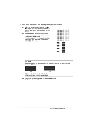 Page 127123 Routine Maintenance
7Look at the third printout, and then adjust the print head position.
(1)Check the printed patterns, and use the [ or 
] button to input the number of the pattern in 
column P that has the least noticeable vertical 
streaks.
(2)Repeat the same procedure until you finish 
inputting the pattern number for columns Q to 
V, then press the OK button.
For columns U and V, the best patterns will be 
smooth and have no streaks in the border 
indicated by the arrows.
(3)Confirm the...