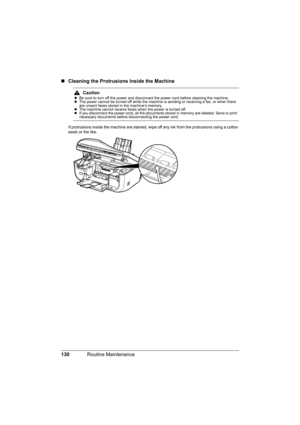 Page 134130Routine Maintenance
„Cleaning the Protrusions Inside the Machine
If protrusions inside the machine are stained, wipe off any ink from the protrusions using a cotton 
swab or the like.
CautionzBe sure to turn off the power and disconnect the power cord before cleaning the machine.
zThe power cannot be turned off while the machine is sending or receiving a fax, or when there 
are unsent faxes stored in the machine’s memory.
zThe machine cannot receive faxes when the power is turned off.
zIf you...