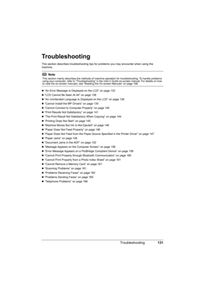 Page 135
131
Troubleshooting
Troubleshooting
This section describes troubleshooting tips  for problems you may encounter when using the 
machine.
z “An Error Message Is Displayed on the LCD” on page 133
z “LCD Cannot Be Seen At All” on page 138
z “An Unintended Language Is Displayed on the LCD” on page 138
z “Cannot Install the MP Drivers” on page 139
z “Cannot Connect to Computer Properly” on page 140
z “Print Results Not Satisfactory” on page 141
z “The Print Result Not Satisfactory When Copying” on page 144
z...