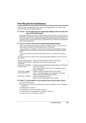 Page 145
141
Troubleshooting
Print Results Not Satisfactory
If the print result is not satisfactory such as  white streaks, misaligned lines, and uneven colors, 
confirm the paper and print quality settings first.
z Check 1: Do the page size and media type settings match the size and 
type of the loaded paper?
When these settings are incorrect,  you cannot obtain a proper print result. If you are printing a 
photograph or an illustration, incorrect paper type  setting may reduce the quality of printout color....
