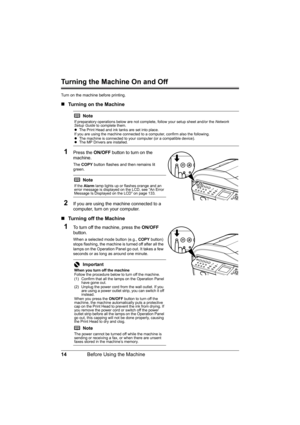 Page 18
14Before Using the Machine
Turning the Machine On and Off
Turn on the machine before printing.
„Turning on the Machine
1Press the  ON/OFF button to turn on the 
machine.
The  COPY  button flashes and then remains lit 
green.
2If you are using the machine connected to a 
computer, turn on your computer.
„ Turning off the Machine
1To turn off the machine, press the  ON/OFF 
button.
When a selected mode button (e.g.,  COPY button) 
stops flashing, the machine is turned off after all the 
lamps on the...