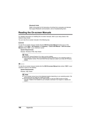 Page 172168Appendix
Reading the On-screen Manuals
For detailed instructions on installing the on-screen manuals, refer to your setup sheet or the 
Network Setup Guide.
You can view the on-screen manuals in the following way:
To view the on-screen manual, double-click the XXX On-screen Manual shortcut icon on the 
desktop, or click Start > All Programs (or Programs) > Canon XXX Manual > XXX On-screen 
Manual (where “XXX” is your machine’s name).
System Requirements
Browser: Windows HTML Help Viewer
To view the...