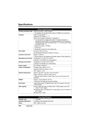 Page 174170Appendix
Specifications
General Specifications
Printing resolution (dpi)9600 (horizontal)* x 2400 (vertical)
* Ink droplets can be placed with a pitch of 1/9600 inch at minimum.
InterfaceUSB 2.0 High Speed
*1 /
Bluetooth v2.0 (option)*2 *3 *4 /
Wired LAN Interface (100BASE-TX/10BASE-T) 
*1 A computer that complies with USB 2.0 Hi-Speed standard is 
required. Since the USB 2.0 Hi-Speed interface has full backward 
compatibility with USB Full-Speed (USB 1.1), it can be used at USB 
Full-Speed (USB...