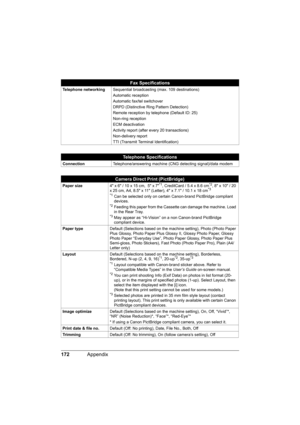 Page 176172Appendix
Telephone networkingSequential broadcasting (max. 109 destinations)
Automatic reception
Automatic fax/tel switchover
DRPD (Distinctive Ring Pattern Detection)
Remote reception by telephone (Default ID: 25)
Non-ring reception
ECM deactivation
Activity report (after every 20 transactions)
Non-delivery report
TTI (Transmit Terminal Identification)
Telephone Specifications
ConnectionTelephone/answering machine (CNG detecting signal)/data modem
Camera Direct Print (PictBridge)
Paper size4 x 6 / 10...