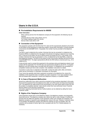 Page 179175 Appendix
Users in the U.S.A.
„Pre-Installation Requirements for MX850
Order Information
When ordering service from the telephone company for this equipment, the following may be 
required.
Universal Service Order Code (USOC): RJ11C
The Facility Interface Code (FIC): 02LS2
Service Order Code (SOC): 9.0F
„Connection of the Equipment
This equipment complies with Part 68 of the FCC rules and the requirements adopted by the ACTA.
On the bottom of this equipment is a label that contains, among other...