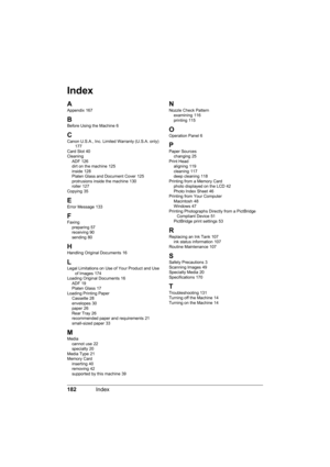 Page 186
182Index
Index
A
Appendix 167
B
Before Using the Machine 6
CCanon U.S.A., Inc. Limited Warranty (U.S.A. only) 177
Card Slot 40
Cleaning ADF
 126
dirt on the machine 125
inside 128
Platen Glass and Document Cover 125
protrusions inside the machine 130
roller 127
Copying 35
E
Error Message 133
F
Faxing preparing 57
receiving 90
sending 80
HHandling Original Documents 16
LLegal Limitations on Use of Your Product and Use  of Images 174
Loading Original Documents 16
ADF 19
Platen Glass 17
Loading Printing...