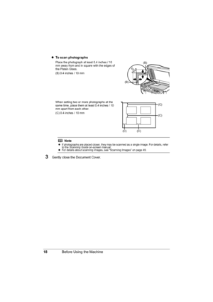 Page 22
18Before Using the Machine
zTo scan photographs
Place the photograph at least 0.4 inches / 10 
mm away from and in square with the edges of 
the Platen Glass.
(B) 0.4 inches / 10 mm
When setting two or more photographs at the 
same time, place them at least 0.4 inches / 10 
mm apart from each other.
(C) 0.4 inches / 10 mm
3Gently close the Document Cover.
Note
z If photographs are placed closer, they may be scanned as a single image. For details, refer 
to the  Scanning Guide  on-screen manual.
z For...