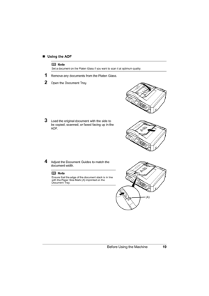 Page 2319 Before Using the Machine
„Using the ADF
1Remove any documents from the Platen Glass.
2Open the Document Tray.
3Load the original document with the side to 
be copied, scanned, or faxed facing up in the 
ADF.
4Adjust the Document Guides to match the 
document width.
Note
Set a document on the Platen Glass if you want to scan it at optimum quality.
Note
Ensure that the edge of the document stack is in line 
with the Paper Size Mark (A) imprinted on the 
Document Tray.
(A) 