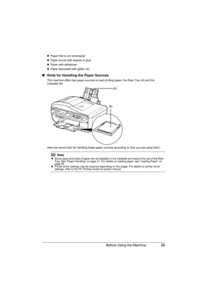 Page 27
23
Before Using the Machine
z Paper that is not rectangular
z Paper bound with staples or glue
z Paper with adhesives
z Paper decorated with glitter, etc.
„ Hints for Handling the Paper Sources
This machine offers two paper sources to load printing paper; the Rear Tray (A) and the 
Cassette (B).
Here are some hints for handling these paper s ources according to how you are using them.
Note
zSome types and sizes of paper are not loadable in the Cassette and require the use of the Rear 
Tray. See “Paper...