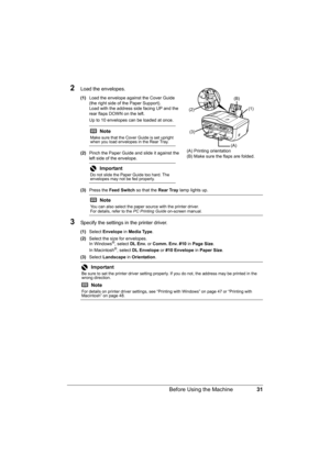 Page 35
31
Before Using the Machine
2Load the envelopes.
(1) Load the envelope against the Cover Guide 
(the right side of the Paper Support).
Load with the address side facing UP and the 
rear flaps DOWN on the left.
Up to 10 envelopes can be loaded at once.
(2) Pinch the Paper Guide and slide it against the 
left side of the envelope.
(3) Press the  Feed Switch  so that the Rear Tray lamp lights up.
3Specify the settings in  the printer driver.
(1)Select  Envelope  in Media Type .
(2) Select the size for...