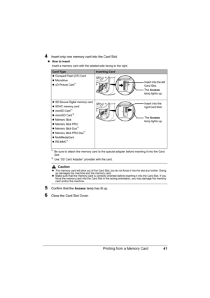Page 4541 Printing from a Memory Card
4Insert only one memory card into the Card Slot.
z How to insert 
Insert a memory card with the labeled side facing to the right.
*1Be sure to attach the memory card to the special adapter before inserting it into the Card 
Slot.
*2Use “SD Card Adapter” provided with the card.
5Confirm that the Access lamp has lit up.
6Close the Card Slot Cover.
Card TypeInserting Card
zCompact Flash (CF) Card
zMicrodrive
zxD-Picture Card*1
zSD Secure Digital memory card
zSDHC memory card...