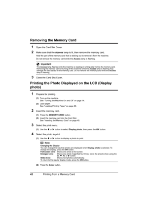 Page 46
42Printing from a Memory Card
Removing the Memory Card
1
Open the Card Slot Cover.
2Make sure that the  Access lamp is lit, then remove the memory card.
Hold the part of the memory card that is  sticking out to remove it from the machine.
Do not remove the memory card while the  Access lamp is flashing.
3Close the Card Slot Cover.
Printing the Photo Displ ayed on the LCD (Display 
photo)
1
Prepare for printing.
(1) Turn on the machine.
See “Turning the Machine On and Off” on page 14.
(2) Load paper.
See...