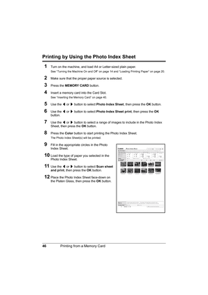 Page 50
46Printing from a Memory Card
Printing by Using the Photo Index Sheet
1
Turn on the machine, and load A4 or Letter-sized plain paper.
See “Turning the Machine On and Off” on page 14 and “Loading Printing Paper” on page 20.
2Make sure that the proper paper source is selected.
3Press the  MEMORY CARD  button.
4Insert a memory card  into the Card Slot.
See “Inserting the Memory Card” on page 40.
5Use the [ or  ] button to select  Photo Index Sheet , then press the OK button.
6Use the  [ or  ] button to...