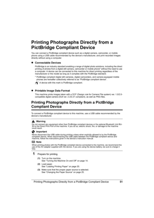 Page 55
51
Printing Photographs Directly from  a PictBridge Compliant Device
Printing Photographs Directly from a 
PictBridge Compliant Device
You can connect a PictBridge compliant device such  as a digital camera, camcorder, or mobile 
phone using a USB cable recommended by the device’s manufacturer, and print recorded images 
directly without using a computer.
z Connectable Devices
PictBridge is an industry standard enabling a range of  digital photo solutions, including the direct 
printing of photos from a...