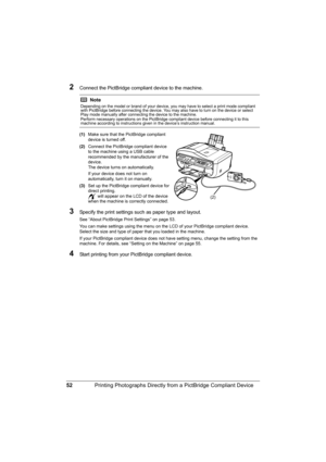 Page 56
52Printing Photographs Directly from a PictBridge Compliant Device
2Connect the PictBridge compliant device to the machine.
(1)Make sure that the PictBridge compliant 
device is turned off.
(2) Connect the PictBridge compliant device 
to the machine using a USB cable 
recommended by the manufacturer of the 
device.
The device turns on automatically.
If your device does not turn on 
automatically, turn it on manually.
(3) Set up the PictBridge compliant device for 
direct printing.
 will appear on the...