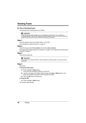 Page 84
80Faxing
Sending Faxes
„Flow of Sending Faxes
The operation flow of sending faxes is as follows.
Step 1
Load the original to send on t he Platen Glass or in the ADF.
See “Handling the Original Document” on page 16.
Step 2
Adjust the image quality ( Fax resolution) and density (Scan contrast ).
See “Adjusting the Image Quality (Fax resolution) ” on page 81 and “Adjusting the Density (Scan 
contrast)” on page 81.
Step 3
Dial using the speed dial.
Step 4
Send faxes.
z Using the Platen Glass  
(1) Press the...