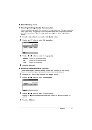 Page 8581 Faxing
„Before Sending Faxes
zAdjusting the Image Quality (Fax resolution)
You can adjust the image quality (fax resolution) of the original you send. The higher you set the 
image quality setting, the better the output quality will be at the other end, but the longer it will 
take for the transmission. Adjust the image quality according to the type of original you are 
sending.
1Press the FA X button, then press the FAX Quality button.
2Use the { or } button to select FAX resolution.
3Use the [ or ]...