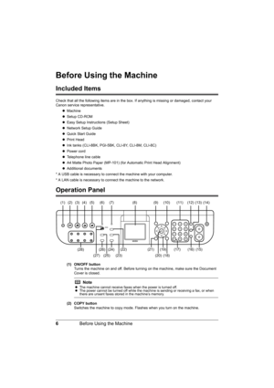 Page 106Before Using the Machine
Before Using the Machine
Included Items
Check that all the following items are in the box. If anything is missing or damaged, contact your 
Canon service representative.
zMachine
zSetup CD-ROM
zEasy Setup Instructions (Setup Sheet)
zNetwork Setup Guide
zQuick Start Guide
zPrint Head
zInk tanks (CLI-8BK, PGI-5BK, CLI-8Y, CLI-8M, CLI-8C)
zPower cord
zTelephone line cable
zA4 Matte Photo Paper (MP-101) (for Automatic Print Head Alignment)
zAdditional documents
* A USB cable is...