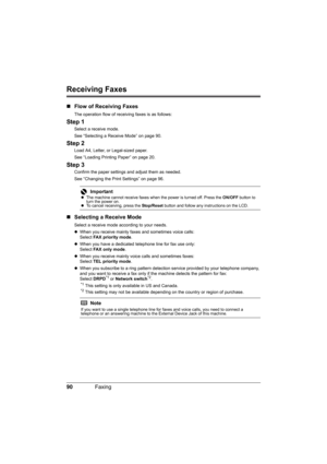 Page 94
90Faxing
Receiving Faxes
„Flow of Receiving Faxes
The operation flow of receiving faxes is as follows:
Step 1
Select a receive mode.
See “Selecting a Receive Mode” on page 90.
Step 2
Load A4, Letter, or Legal-sized paper.
See “Loading Printing Paper” on page 20.
Step 3
Confirm the paper settings and adjust them as needed.
See “Changing the Print Settings” on page 96.
„Selecting a Receive Mode
Select a receive mode according to your needs.
zWhen you receive mainly fa xes and sometimes voice calls:
Select...