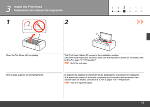 Page 15
61 234 5
3
12
AB
Instalación del cabezal de impresión
Abra la tapa superior (A) completamente. El soporte del cabezal de impresión (B) se desplazará a la posic\
ión de instalación.
Si el soporte del cabezal no se mueve, compruebe que la impresora está\
 encendida. Para 
conocer todos los detalles, consulte de
 
 a  en la página 7 de "1 Preparación".
Vaya a la siguiente página.
Install the Print Head
Open the Top Cover (A) completely. The Print Head Holder (B) moves to the installation...