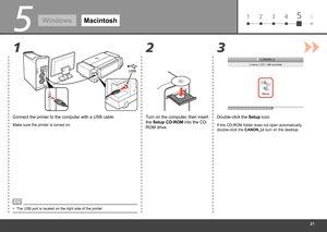 Page 23
61 2 3 45
3
2
1
5
Windows Macintosh
Connect the printer to the computer with a USB cable.
Make sure the printer is turned on.
Double-click the  Setup icon.
Turn on the computer, then insert 
the Setup CD-ROM into the CD-
ROM drive.
If the CD-ROM folder does not open automatically, 
double-click the  CANON_IJ icon on the desktop.
The USB port is located on the right side of the printer.
• 