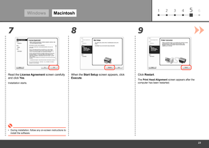 Page 25
61 2 3 45
8
7 9
WindowsMacintosh
Click Restart.
When the Start Setup screen appears, click 
Execute.
Read the License Agreement screen carefully 
and click Yes.
Installation starts.
During installation, follow any on-screen instructions to 
install the software.
•
The Print Head Alignment
 screen appears after the 
computer has been restarted. 