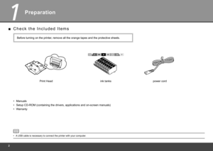 Page 4
1
Preparation
C h e c k   t h e   I n c l u d e d   I t e m s
■
Manuals• ink tanks
Print Head
Before turning on the printer, remove all the orange tapes and the protective sheets.
Setup CD-ROM (containing the drivers, applications and on-screen manual\
s)
•
Warranty
• power cord
A USB cable is necessary to connect the printer with your computer.
• 