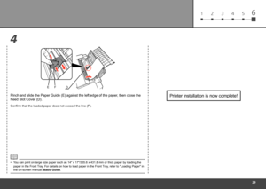 Page 31
1 2 3 4 56
4
DEF
Printer installation is now complete!Pinch and slide the Paper Guide (E) against the left edge of the paper\
, then close the 
Feed Slot Cover (D).
You can print on large size paper such as 14" x 17"/355.6 x 431.8 mm or t\
hick paper by loading the 
paper in the Front Tray. For details on how to load paper in the Front Tray, refer to "Loading Paper" in 
the on-screen manual: Basic Guide.
•
Confirm that the loaded paper does not exceed the line (F). 