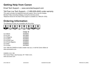 Page 36QT5-2188-V01XXXXXXXX©CANON INC.2009 PRINTED IN JAPAN
Email Tech Support — www.canontechsupport.com
Getting Help from Canon
This option provides live telephone technical support, free of service c\
harges, 
Monday-Friday (excluding holidays), during the warranty period.
Telephone Device for the Deaf (TDD) support is available at (1-866-251-3752).
Toll-Free Live Tech Support— (1-800-828-4040) under warranty 
The following ink tanks are compatible with this printer.
Ordering Information
Call 1-800-OK-CANON...