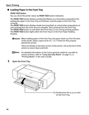 Page 14Basic Printing
10
„Loading Paper in the Front Tray
FRONT FEED Button
You can check the printer status by  FRONT FEED button indication.
The  FRONT FEED  button flashes quickly (two flashes at a time) when preparations for 
loading the paper in the Front Tray are finished. Load the paper in the Front Tray 
correctly. 
The  FRONT FEED  button flashes slowly (one long flash at a time) when preparations to 
start printing from the Front Tray are complete. Start printing from the Front Tray. 
The  FRONT FEED...