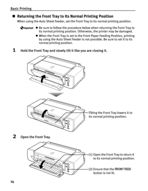 Page 18Basic Printing
14
„Returning the Front Tray to Its Normal Printing Position
When using the Auto Sheet Feeder, set the Front Tray to its normal printing position.
zBe sure to follow the procedure below when returning the Front Tray to 
its normal printing position. Otherwise, the printer may be damaged.
zWhen the Front Tray is set to the Front Paper Feeding Position, printing 
by using the Auto Sheet Feeder is not possible. Be sure to set it to its 
normal printing position.
1Hold the Front Tray and...