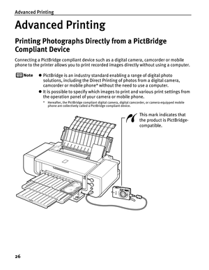 Page 30Advanced Printing
26
Advanced Printing
Printing Photographs Directly from a PictBridge 
Compliant Device
Connecting a PictBridge compliant device such as a digital camera, camcorder or mobile 
phone to the printer allows you to print recorded images directly without using a computer.
zPictBridge is an industry standard enabling a range of digital photo 
solutions, including the Direct Printing of photos from a digital camera, 
camcorder or mobile phone* without the need to use a computer.
zIt is possible...