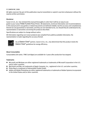 Page 4© CANON INC.2008
All rights reserved. No part of this publication may be transmitted or copied in any form whatsoever without the 
express written permission.
Disclaimer
Canon U.S.A., Inc. has reviewed this manual thoroughly in order that it will be an easy-to-use 
guide to your Canon PIXMA Pro9000 Photo Printer. All statements, technical information and recommendations 
in this manual and in any guides or related documents are believed reliable, but the accuracy and completeness 
thereof are not...