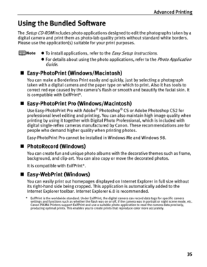 Page 39Advanced Printing
35
Using the Bundled Software
The Setup CD-ROM includes photo applications designed to edit the photographs taken by a 
digital camera and print them as photo-lab quality prints without standard white borders. 
Please use the application(s) suitable for your print purposes.
zTo install applications, refer to the Easy Setup Instructions.
zFor details about using the photo applications, refer to the
 Photo Application 
Guide
.
„Easy-PhotoPrint (Windows/Macintosh)
You can make a Borderless...