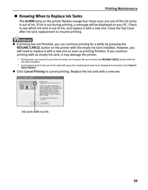 Page 43Printing Maintenance
39
„Knowing When to Replace Ink Tanks
The ALARM lamp on the printer flashes orange four times once any one of the ink tanks 
is out of ink. If ink is out during printing, a message will be displayed on your PC. Check 
to see which ink tank is out of ink, and replace it with a new one. Close the Top Cover 
after ink tank replacement to resume printing.
zIf printing has not finished, you can continue printing for a while by pressing the 
RESUME/CANCEL button on the printer with the...