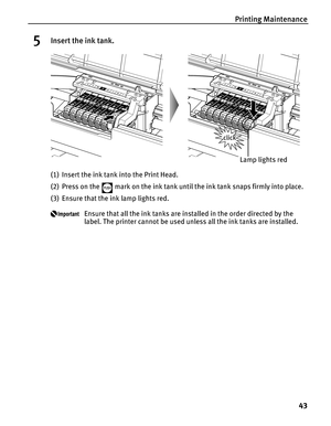 Page 47Printing Maintenance
43
5Insert the ink tank.
(1) Insert the ink tank into the Print Head.
(2) Press on the   mark on the ink tank until the ink tank snaps firmly into place.
(3) Ensure that the ink lamp lights red.
Ensure that all the ink tanks are installed in the order directed by the 
label. The printer cannot be used unless all the ink tanks are installed.
Lamp lights red 