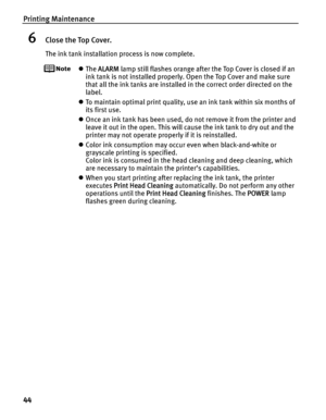 Page 48Printing Maintenance
44
6Close the Top Cover.
The ink tank installation process is now complete.
zThe ALARM lamp still flashes orange after the Top Cover is closed if an 
ink tank is not installed properly. Open the Top Cover and make sure 
that all the ink tanks are installed in the correct order directed on the 
label.
zTo maintain optimal print quality, use an ink tank within six months of 
its first use.
zOnce an ink tank has been used, do not remove it from the printer and 
leave it out in the open....