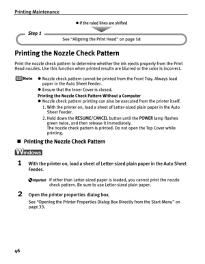 Page 50Printing Maintenance
46
Printing the Nozzle Check Pattern
Print the nozzle check pattern to determine whether the ink ejects properly from the Print 
Head nozzles. Use this function when printed results are blurred or the color is incorrect.
zNozzle check pattern cannot be printed from the Front Tray. Always load 
paper in the Auto Sheet Feeder.
z Ensure that the Inner Cover is closed.
Printing the Nozzle Check Pattern Without a Computer
z Nozzle check pattern printing can also be executed from the...