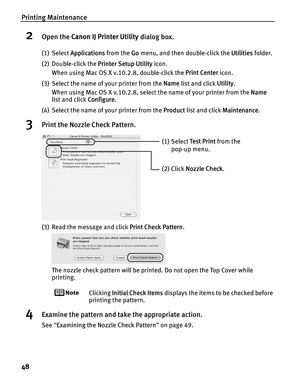 Page 52Printing Maintenance
48
2Open the Canon IJ Printer Utility  dialog box.
(1) Select Applications  from the Go menu, and then double-click the  Utilities folder.
(2) Double-click the  Printer Setup Utility icon.
When using Mac OS X v.10.2.8, double-click the  Print Center icon.
(3) Select the name of your printer from the  Name list and click  Utility.
When using Mac OS X v.10.2.8, select the name of your printer from the  Name 
list and click  Configure.
(4) Select the name of your printer from the...