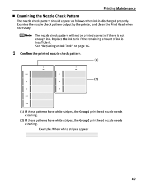 Page 53Printing Maintenance49
„Examining the Nozzle Check Pattern
The nozzle check pattern should appear as follows when ink is discharged properly.
Examine the nozzle check pattern output by  the printer, and clean the Print Head when 
necessary.
The nozzle check pattern will not be printed correctly if there is not 
enough ink. Replace the ink tank  if the remaining amount of ink is 
insufficient.
See  “Replacing an Ink Tank ” on page 36.
1Confirm the printed nozzle check pattern.
(1) If these patterns have...