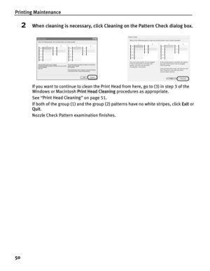 Page 54Printing Maintenance
50
2When cleaning is necessary, click Cleaning on the Pattern Check dialog box.
If you want to continue to clean the Print Head from here, go to (3) in step 3 of the 
Windows or Macintosh Print Head Cleaning procedures as appropriate.
See  “Print Head Cleaning ” on page 51.
If both of the group (1) and the group (2) patterns have no white stripes, click  Exit or 
Quit . 
Nozzle Check Pattern examination finishes. 