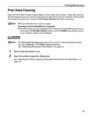 Page 55Printing Maintenance51
Print Head Cleaning
Clean the Print Head if white stripes appear in the nozzle check pattern. Note that cleaning 
the Print Head causes ink used for cleaning to be absorbed in the ink absorber. Cleaning the 
Print Head consumes ink, so perform  Print Head Cleaning only when necessary.
zEnsure that the Inner Cover is closed.
Cleaning the Print Head Without a Computer
z The Print Head can also be cleaned from the printer itself. With the printer on, 
hold down the  RESUME/CANCEL...